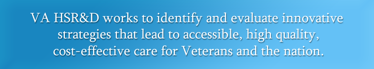 VA HSR&D works to identify and evaluate innovative strategies that lead to accessible, high quality, cost-effective care for Veterans and the nation.